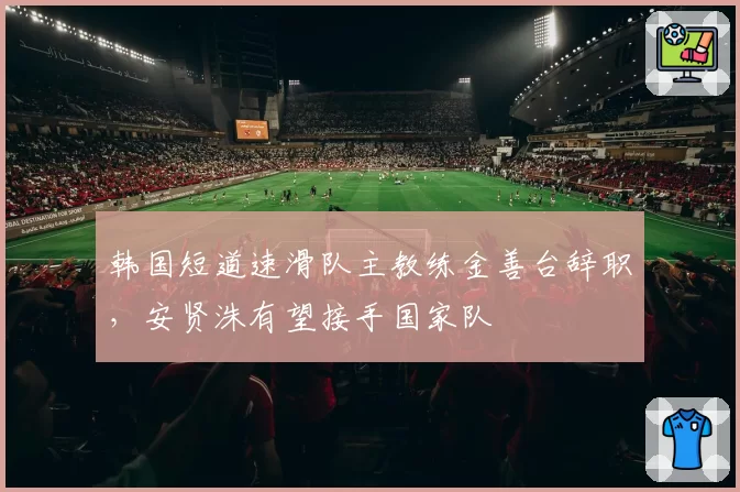 韩国短道速滑队主教练金善台辞职，安贤洙有望接手国家队
